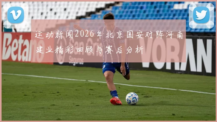 运动新闻2026年北京国安对阵河南建业精彩回顾与赛后分析