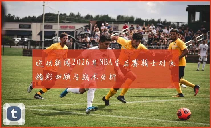 运动新闻2026年NBA季后赛骑士对决精彩回顾与战术分析