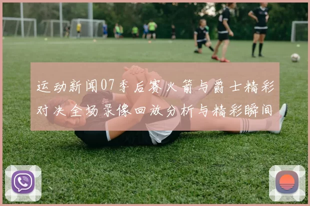 运动新闻07季后赛火箭与爵士精彩对决全场录像回放分析与精彩瞬间回顾