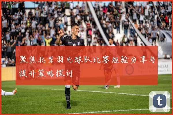聚焦北京羽毛球队比赛经验分享与提升策略探讨
