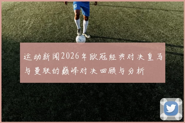 运动新闻2026年欧冠经典对决皇马与曼联的巅峰对决回顾与分析